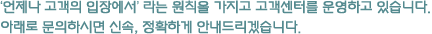 ‘언제나 고객의 입장에서’ 라는 원칙을 가지고 고객센터를 운영하고 있습니다. 아래로 문의하시면 신속, 정확하게 안내드리겠습니다.