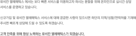 유비칸 텔레매틱스 에서는 보다 빠른 서비스를 이용하고자 하시는 분들을 위해 온라인으로 실시간 상담 서비스를 운영하고 있습니다. 신규가입 및 유비칸 텔레매틱스 서비스에 대해 궁금한 사항이 있으시면 하단의 지역/성함/연락처를 기재해 주시면 빠르게 상담해 드릴 수 있도록 하겠습니다. 고객 만족을 위해 항상 노력하는 유비칸 텔레매틱스가 되겠습니다.
