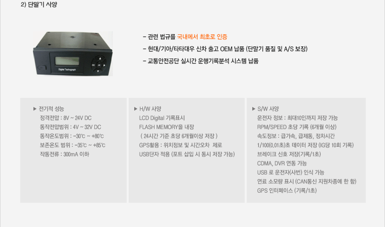 2) 단말기 사양 :- 관련 법규를 국내에서 최초로 인증 ,- 현대/기아/타타대우 신차 출고 OEM 납품 (단말기 품질 및 A/S 보장), - 교통안전공단 실시간 운행기록분석 시스템 납품