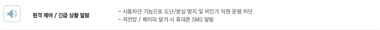 원격 제어 / 긴급 상황 알람 : 시동차단 기능으로 도난/분실 방지 및 비인가 직원 운행 차단, 저전압 / 배터리 탈거 시 휴대폰 SMS 알림